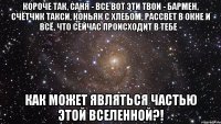 короче так, саня - все вот эти твои - бармен, счётчик такси, коньяк с хлебом, рассвет в окне и всё, что сейчас происходит в тебе - как может являться частью этой вселенной?!