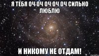 я тебя оч оч оч оч оч сильно люблю и никому не отдам!