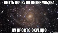 иметь дочку по имени ульяна ну просто охуенно