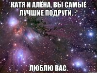 катя и алёна, вы самые лучшие подруги. :* люблю вас.