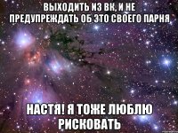 выходить из вк, и не предупреждать об это своего парня настя! я тоже люблю рисковать