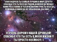 саня андреев,ты самый лучший в мире друг!!)) спасибо,что ты всегда рядом,даже когда между нами расстояние в тысячи километров,ты всегда помнишь и никогда не забываешь обо мне....!) я очень дорожу нашей дружбой! спасибо,что ты есть в моей жизни !! ты просто космос!!;-)