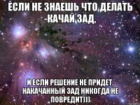 если не знаешь что делать -качай зад, и если решение не придет, накачанный зад никогда не повредит)))