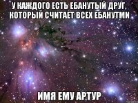 у каждого есть ебанутый друг, который считает всех ебанутми имя ему артур