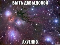 быть давыдовой ахуенно