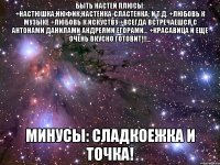 быть настей плюсы: +настюшка;нюфик;настенка-сластенка; и т.д. +любовь к музыке +любовь к искуству +всегда встречаешся с антонами данилами андреями егорами... +красавица и еще очень вкусно готовит!!!... минусы: сладкоежка и точка!