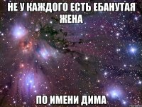 не у каждого есть ебанутая жена по имени дима