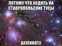 потому что ходить на ставропольские тусы ахуенно!))