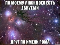 по моему у каждого есть ебнутый друг по имени рома