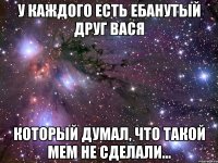 у каждого есть ебанутый друг вася который думал, что такой мем не сделали...