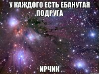 у каждого есть ебанутая подруга ирчик