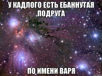 у кадлого есть ебаннутая подруга по имени варя