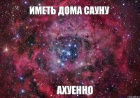 ИМЕТЬ ДОМА САУНУ АХУЕННО