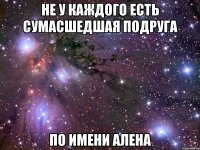 не у каждого есть сумасшедшая подруга по имени алена