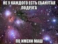 не у каждого есть ебанутая подруга по имени маш