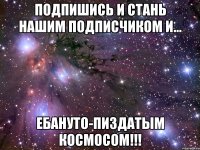 подпишись и стань нашим подписчиком и... ебануто-пиздатым космосом!!!