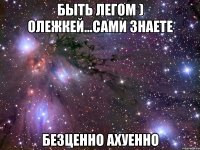 быть легом ) олежкей...сами знаете безценно ахуенно