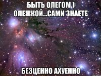 быть олегом ) олежкой...сами знаете безценно ахуенно