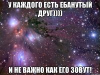 у каждого есть ебанутый друг)))) и не важно как его зовут!