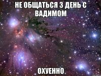 не общаться 3 день с вадимом охуенно