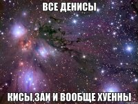 все денисы кисы,заи и вообще хуенны