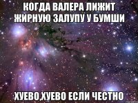 когда валера лижит жирную залупу у бумши хуево,хуево если честно