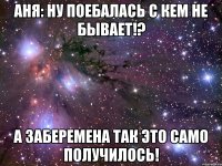 аня: ну поебалась с кем не бывает!? а заберемена так это само получилось!