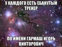 у каждого есть ебанутый тренер по имени гармаш игорь викторович