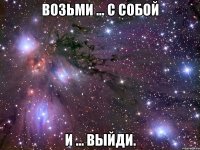 возьми ... с собой и ... выйди.