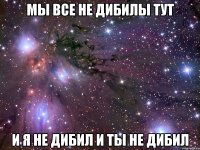 мы все не дибилы тут и я не дибил и ты не дибил