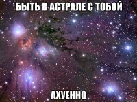 быть в астрале с тобой ахуенно