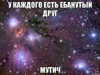 у каждого есть ебанутый друг мутич