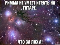 римма не умеет играть на гитаре.. что за лох а!