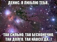 денис, я люблю тебя.. так сильно, так бесконечно, так долго, так навсегда...!