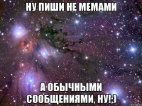 ну пиши не мемами а обычными сообщениями, ну!;)