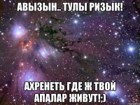 авызын.. тулы ризык! ахренеть где ж твой апалар живут!;)