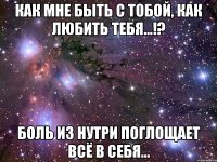 как мне быть с тобой, как любить тебя...!? боль из нутри поглощает всё в себя...