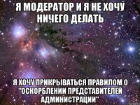 я модератор и я не хочу ничего делать я хочу прикрываться правилом о "оскорблении представителей администрации"