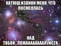 катюш,извини меня ,что посмеялась над тобой...пожаааааааалуйста