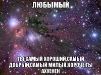 любымый ты самый хороший,самый добрый,самый милый,короче,ты ахуенен