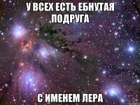у всех есть ебнутая подруга с именем лера