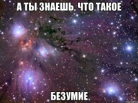 а ты знаешь, что такое безумие
