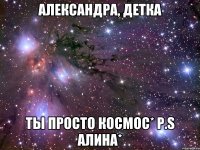 александра, детка ты просто космос* p.s алина*