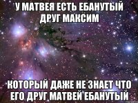 у матвея есть ебанутый друг максим который даже не знает что его друг матвей ебанутый