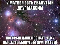 у матвея есть ебанутый друг максим который даже не знает что у него есть ебанутый друг матвей