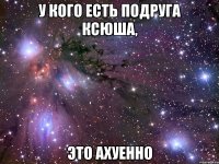 у кого есть подруга ксюша, это ахуенно