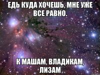 едь куда хочешь, мне уже все равно. к машам, владикам, лизам
