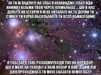 ах ти ж падло!!! на тобі! я ненавиджу тебе!! йди книжку візьми твоя черга! олімбобеее.... шо в нас далі? а як історія я ж не читала!!! на.та держи ти сумку! ти курка обскубана! а ти осел обмизганий! я тобі зара таке розкажу!!ходи тікі на коридор. шо в мене на голові? а якій позор я вже з цим пів дня проходила а ти мені сказати немогла??