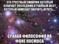 это грустный смайлик который означает последний отчаяный жест который намекает научить играть.... сраная философия на фоне космоса