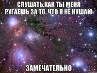 слушать,как ты меня ругаешь за то, что я не кушаю замечательно